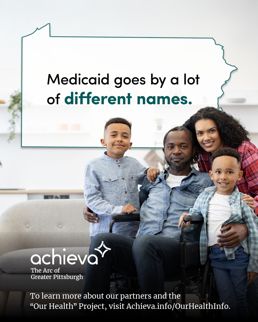 Image description: The image is a promotional graphic for Achieva, its partners, and its "Our Health" Project. The graphic features a Black family, seated in a living room. The image is bright, with the family together, smiling at the camera. Two young boys are standing on either side of their father, who is seated in a wheelchair. The mother stands behind, leaning in. Overlaid on the image is a stylized outline of the state of Pennsylvania, filled with white space and text. The text within the Pennsylvania shape reads: "Medicaid goes by a lot of different names." The words "different names" are in a teal color, drawing the eye. In the lower left corner, the "achieva" logo is present, with the text "The Arc of Greater Pittsburgh" beneath it. Below the logo is a line of text that reads, "To learn more about our partners and the 'Our Health' Project, visit Achieva.info/OurHealthInfo."