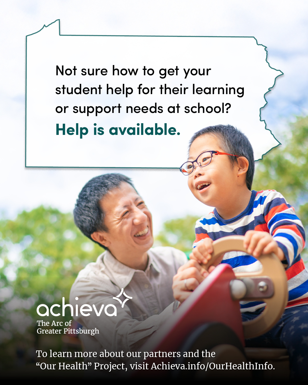 Image description: The image is a promotional graphic for Achieva, its partners, and its "Our Health" Project. The graphic features an Asian boy with Down syndrome and his father. The father has dark hair that is showing some gray, wearing a light colored button up shirt. The young boy is wearing glasses and a striped shirt, seated on a playground toy. They are enjoying a fun day outside. Overlaid on the image is a stylized outline of the state of Pennsylvania, filled with white space and text. The text within the Pennsylvania shape reads: "Not sure how to get your student help for their learning or support needs at school? Help is available." The words "Help is available" are in a teal color, drawing the eye. In the lower left corner, the "achieva" logo is present, with the text "The Arc of Greater Pittsburgh" beneath it. Below the logo is a line of text that reads,