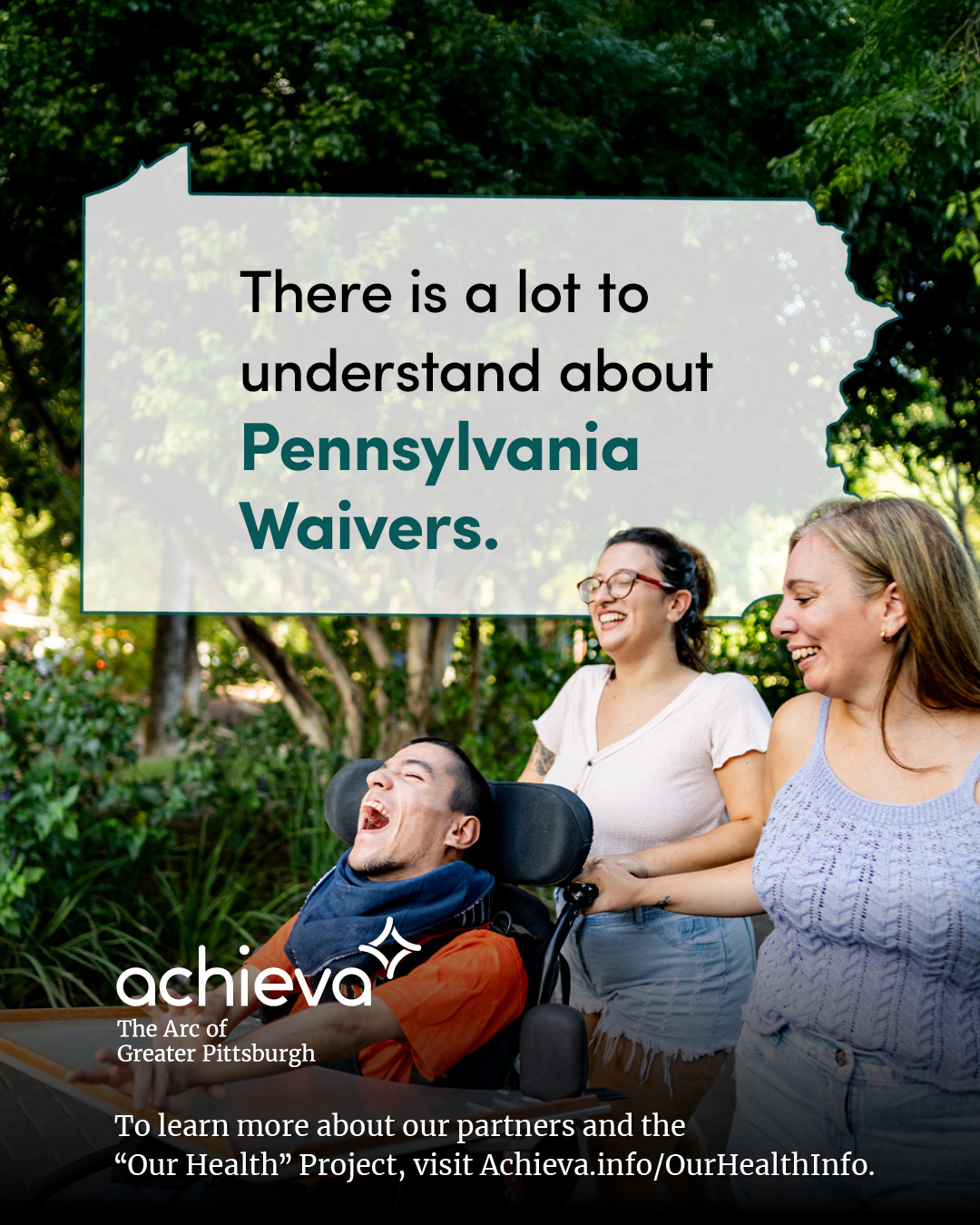 Image description: The image is a promotional graphic for Achieva, its partners, and its "Our Health" Project. The primary focus is a group of three light skinned people. A woman with blonde hair and a purple knit tank top, another woman with brown hair and red glasses, and a man with visible disabilities and brown hair is seated in a wheelchair. They are all smiling and appear to be enjoying a walk outdoors with trees and greenery in the background. Overlaid on the image is a stylized outline of the state of Pennsylvania, filled with white space and text. The text within the Pennsylvania shape reads: "There is a lot to understand about Pennsylvania Waivers." The words "Pennsylvania Waivers" are in a teal color, drawing the eye. In the lower left corner, the "achieva" logo is present, with the text "The Arc of Greater Pittsburgh" beneath it. Below the logo is a line of text that reads, "To learn more about our partners and the 'Our Health' Project, visit Achieva.info/OurHealthInfo."