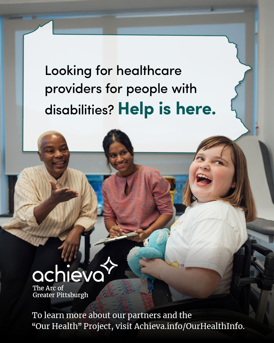 Image description: The image is a promotional graphic for Achieva, its partners, and its "Our Health" Project. The graphic features a photograph of two women of color looking cheerfully at a smiling white girl in a wheelchair. They appear to be in an office and one woman is holding a clipboard. Overlaid on the image is a stylized outline of the state of Pennsylvania, filled with white space and text. The text within the Pennsylvania shape reads: "Looking for healthcare providers for people with disabilities? Help is here." The words "Help is here" are in a teal color, drawing the eye. In the lower left corner, the "achieva" logo is present, with the text "The Arc of Greater Pittsburgh" beneath it. Below the logo is a line of text that reads, "To learn more about our partners and the 'Our Health' Project, visit Achieva.info/OurHealthInfo."