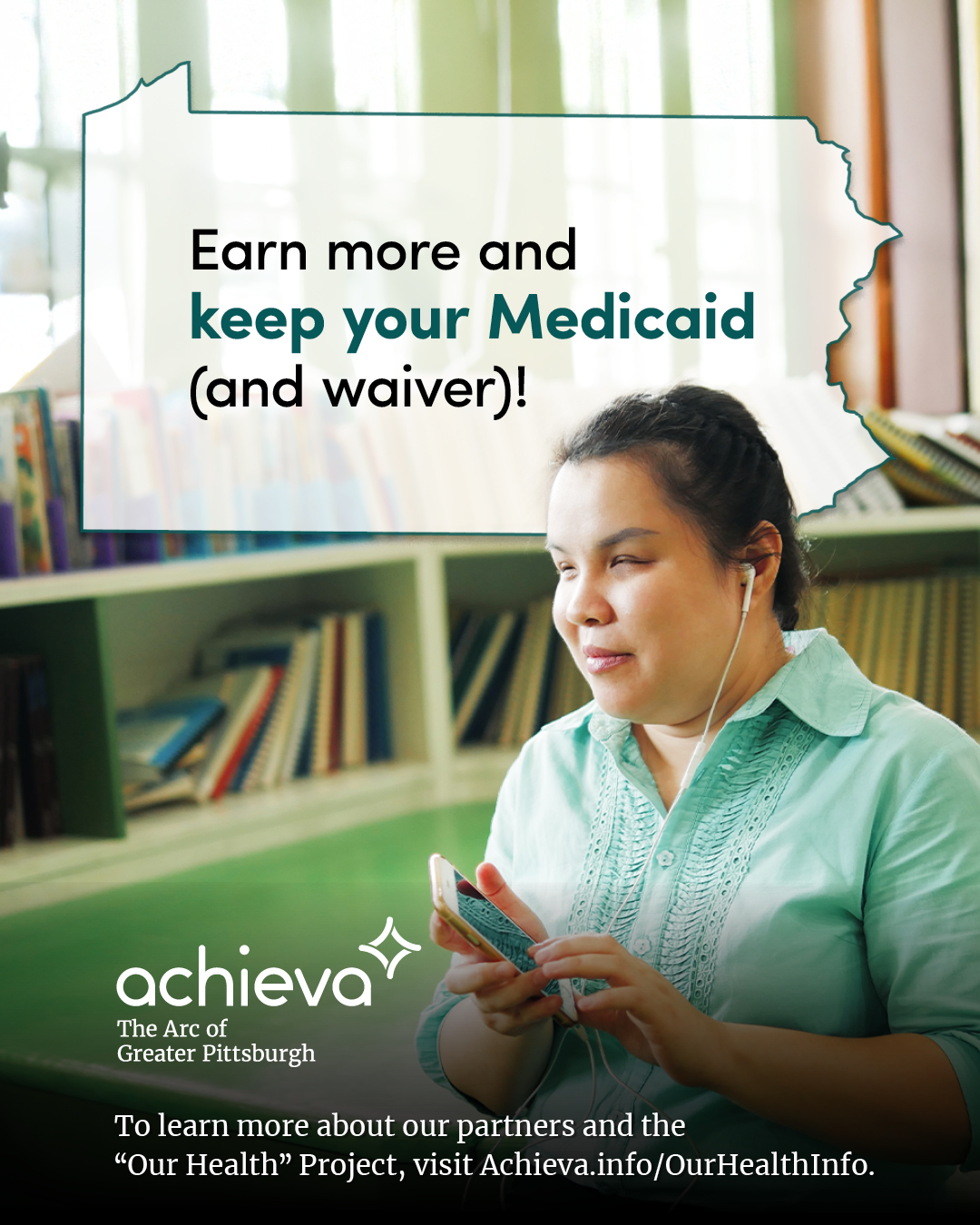 Image description: The image is a promotional graphic for Achieva, its partners, and its "Our Health" Project. It features a woman of color, she has her dark hair pulled back. She is wearing a light green button up shirt and is seated in a library. She is holding a phone and using headphones to listen to something. Overlaid on the image is a stylized outline of the state of Pennsylvania, filled with white space and text. The text within the Pennsylvania shape reads: "Earn more and keep your Medicaid (and waiver)!" The words "keep your Medicaid" are in a teal color, drawing the eye. In the lower left corner, the "achieva" logo is present, with the text "The Arc of Greater Pittsburgh" beneath it. Below the logo is a line of text that reads, "To learn more about our partners and the 'Our Health' Project, visit Achieva.info/OurHealthInfo."